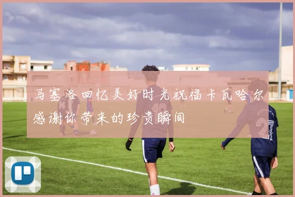 马塞洛回忆美好时光祝福卡瓦哈尔感谢你带来的珍贵瞬间