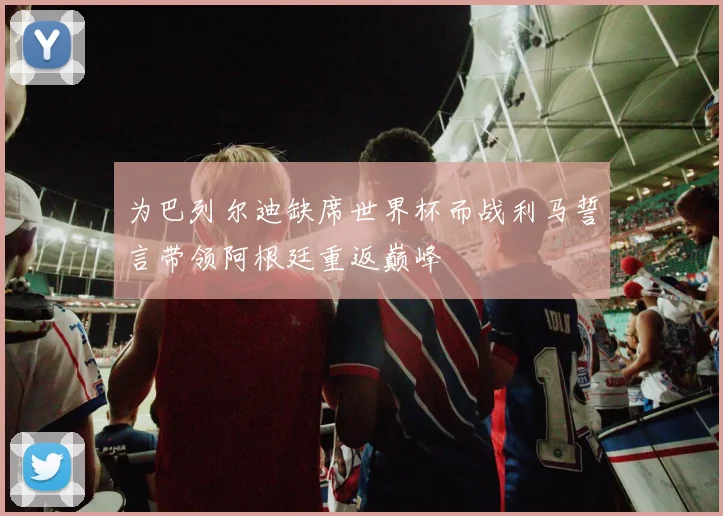 为巴列尔迪缺席世界杯而战利马誓言带领阿根廷重返巅峰