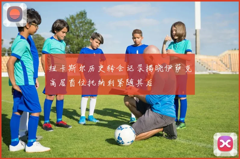 纽卡斯尔历史转会记录揭晓伊萨克高居首位托纳利紧随其后