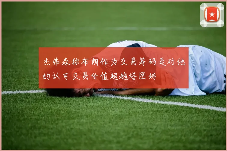 杰弗森称布朗作为交易筹码是对他的认可交易价值超越塔图姆