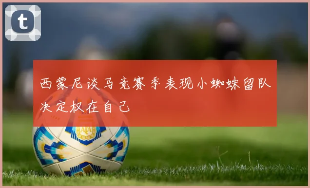 西蒙尼谈马竞赛季表现小蜘蛛留队决定权在自己