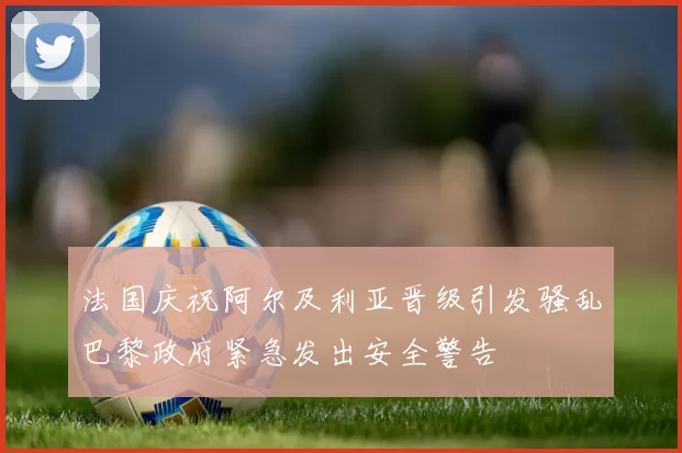 法国庆祝阿尔及利亚晋级引发骚乱巴黎政府紧急发出安全警告