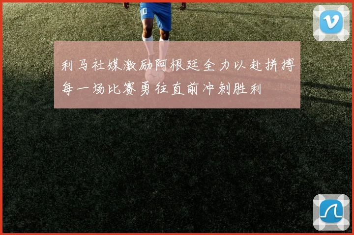 利马社媒激励阿根廷全力以赴拼搏每一场比赛勇往直前冲刺胜利