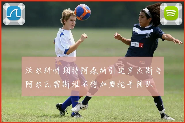 沃尔科特期待阿森纳引进罗杰斯与阿尔瓦雷斯谁不想加盟枪手团队
