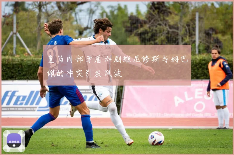 皇马内部矛盾加剧维尼修斯与姆巴佩的冲突引发风波