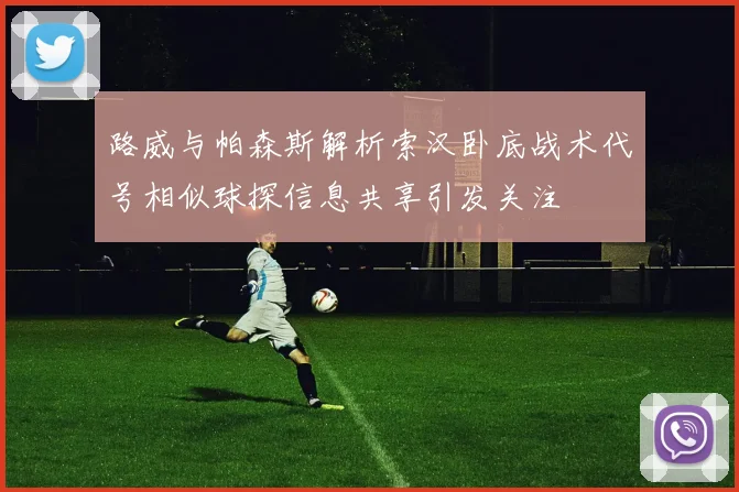 路威与帕森斯解析索汉卧底战术代号相似球探信息共享引发关注